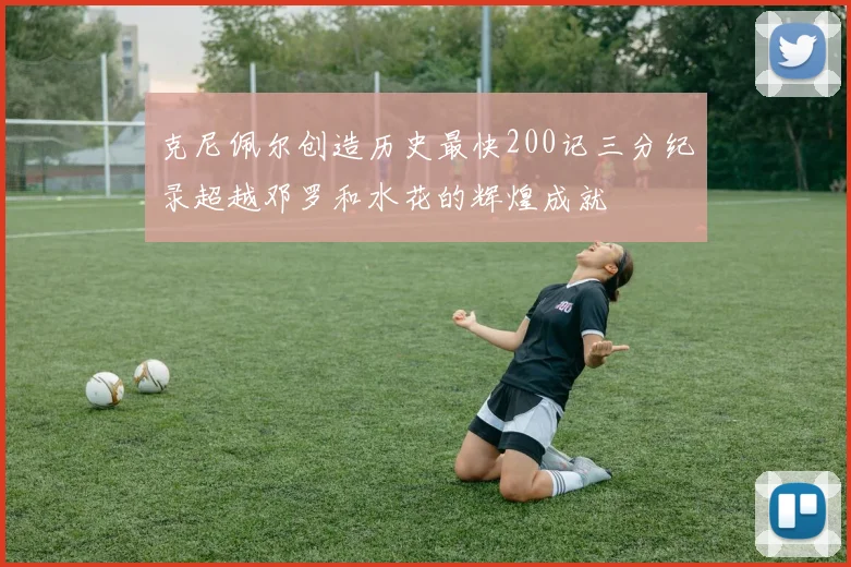 克尼佩尔创造历史最快200记三分纪录超越邓罗和水花的辉煌成就
