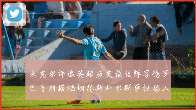米克尔评选英超历史最佳阵容德罗巴亨利搭档切赫斯科尔斯萨拉赫入选