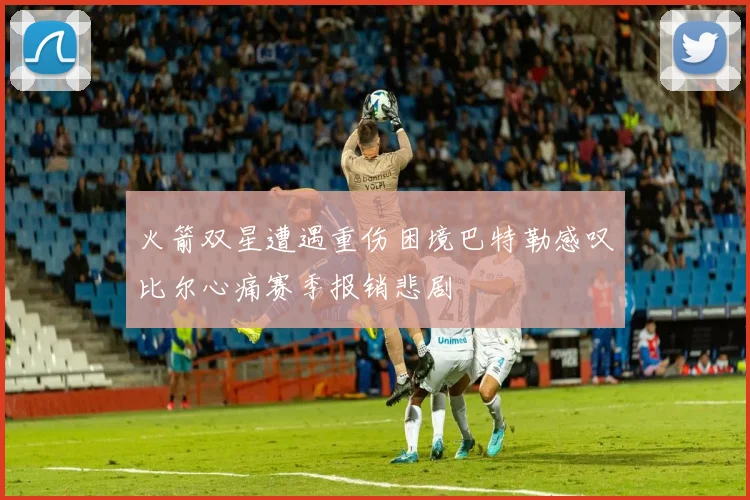火箭双星遭遇重伤困境巴特勒感叹比尔心痛赛季报销悲剧