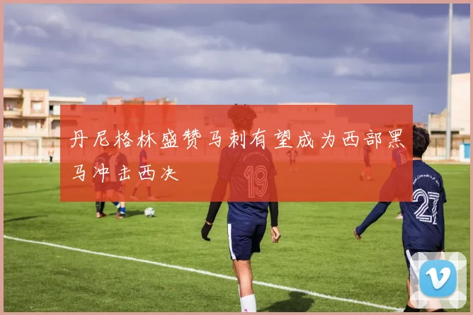 丹尼格林盛赞马刺有望成为西部黑马冲击西决