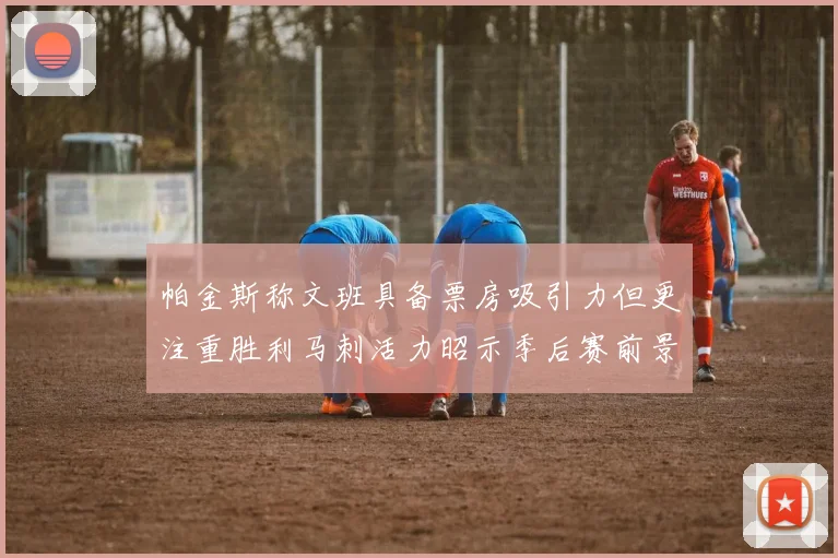 帕金斯称文班具备票房吸引力但更注重胜利马刺活力昭示季后赛前景