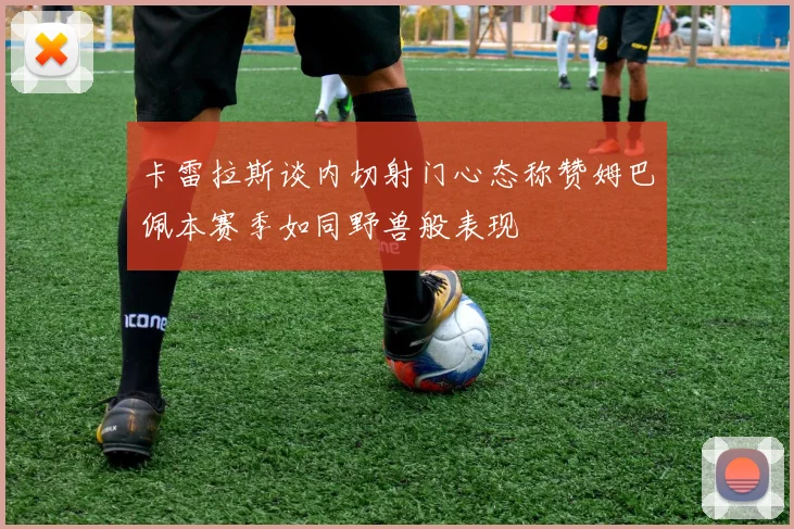 卡雷拉斯谈内切射门心态称赞姆巴佩本赛季如同野兽般表现