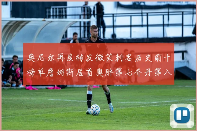 奥尼尔再度转发微笑刺客历史前十榜单詹姆斯居首奥胖第七乔丹第八引热议