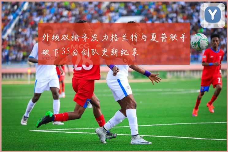 外线双枪齐发力格兰特与夏普联手砍下35分创队史新纪录