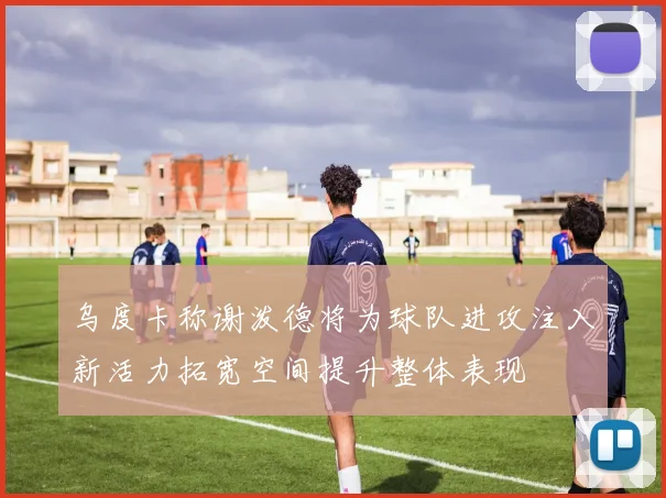 乌度卡称谢泼德将为球队进攻注入新活力拓宽空间提升整体表现