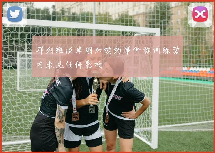 邓利维谈库明加续约事件称训练营内未见任何影响