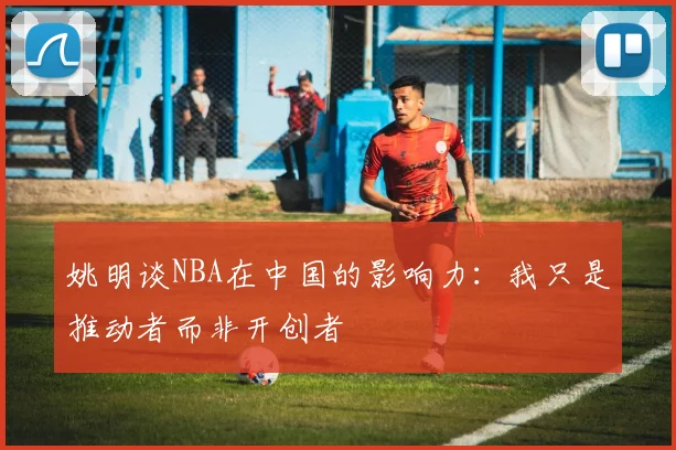 姚明谈NBA在中国的影响力：我只是推动者而非开创者