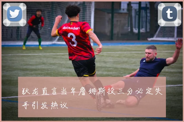 狄龙直言当年詹姆斯投三分必定失手引发热议