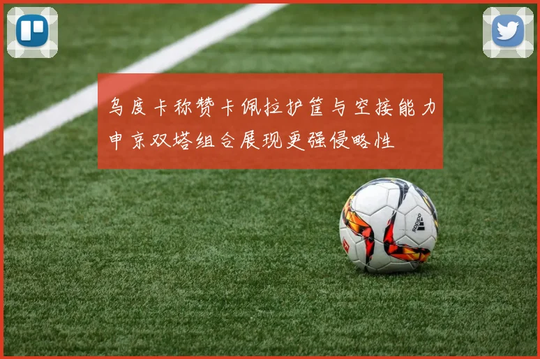 乌度卡称赞卡佩拉护筐与空接能力申京双塔组合展现更强侵略性