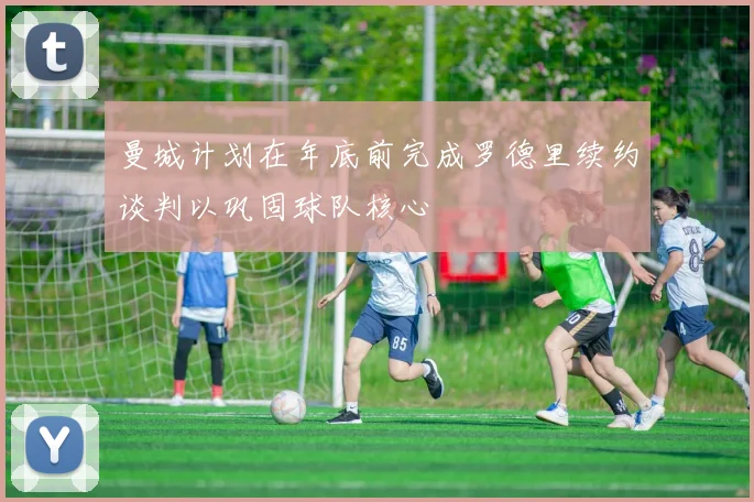 曼城计划在年底前完成罗德里续约谈判以巩固球队核心