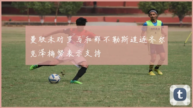 曼联未对罗马和那不勒斯追逐齐尔克泽梅努表示支持