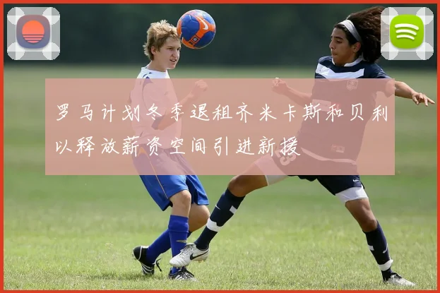 罗马计划冬季退租齐米卡斯和贝利以释放薪资空间引进新援