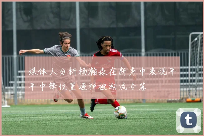 媒体人分析杨瀚森在新秀中表现平平中锋位置逐渐被潮流冷落